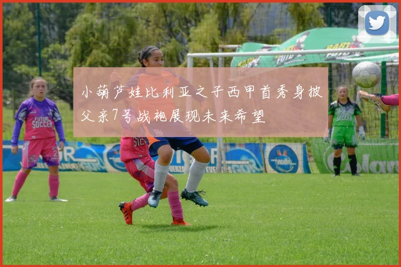 小葫芦娃比利亚之子西甲首秀身披父亲7号战袍展现未来希望