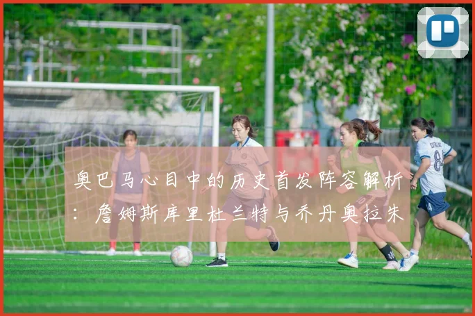 奥巴马心目中的历史首发阵容解析：詹姆斯库里杜兰特与乔丹奥拉朱旺的传奇组合