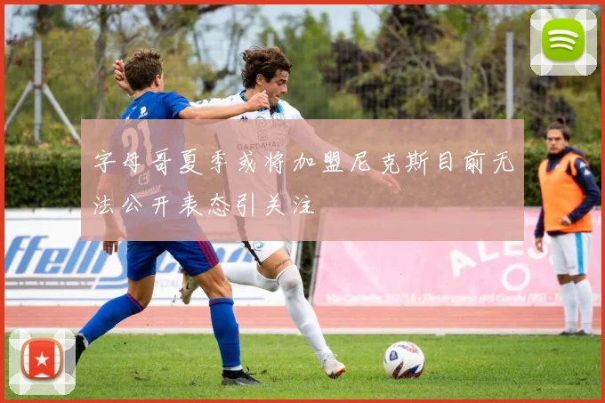 字母哥夏季或将加盟尼克斯目前无法公开表态引关注