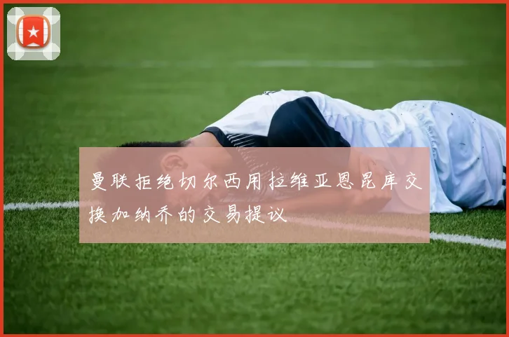 曼联拒绝切尔西用拉维亚恩昆库交换加纳乔的交易提议