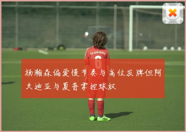 杨瀚森偏爱慢节奏与高位发牌但阿夫迪亚与夏普掌控球权