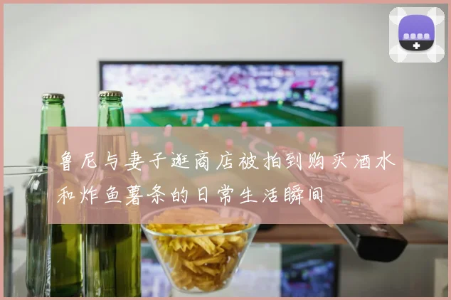 鲁尼与妻子逛商店被拍到购买酒水和炸鱼薯条的日常生活瞬间