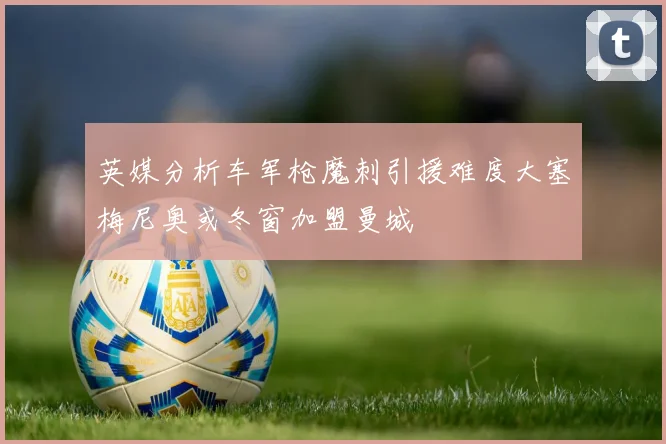 英媒分析车军枪魔刺引援难度大塞梅尼奥或冬窗加盟曼城