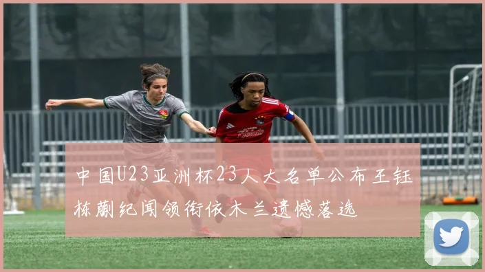 中国U23亚洲杯23人大名单公布王钰栋蒯纪闻领衔依木兰遗憾落选