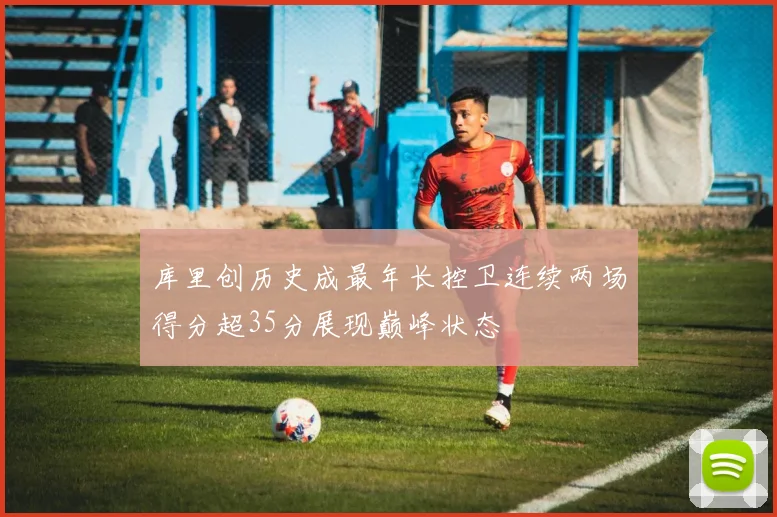 库里创历史成最年长控卫连续两场得分超35分展现巅峰状态