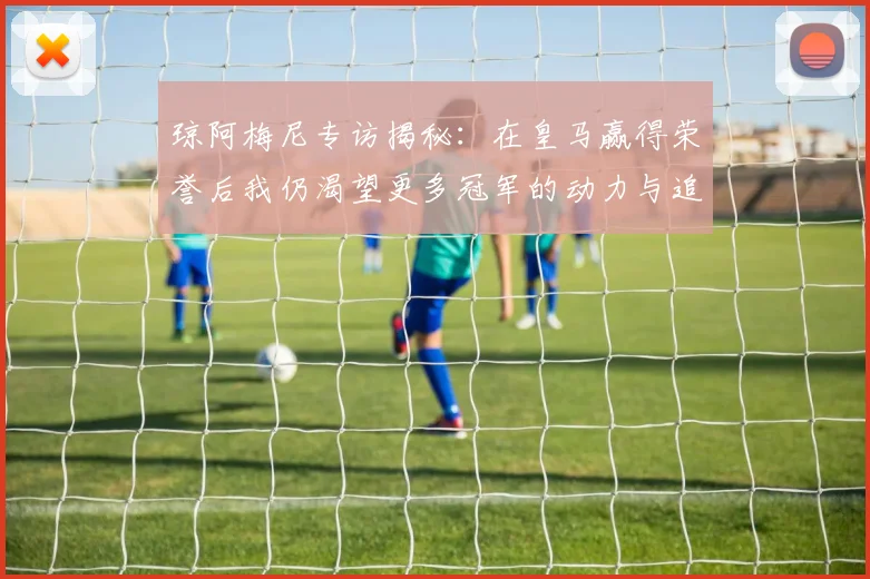 琼阿梅尼专访揭秘：在皇马赢得荣誉后我仍渴望更多冠军的动力与追求