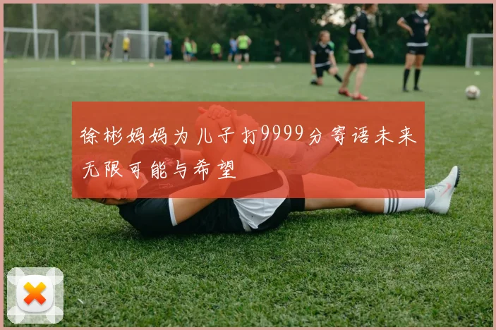 徐彬妈妈为儿子打9999分寄语未来无限可能与希望