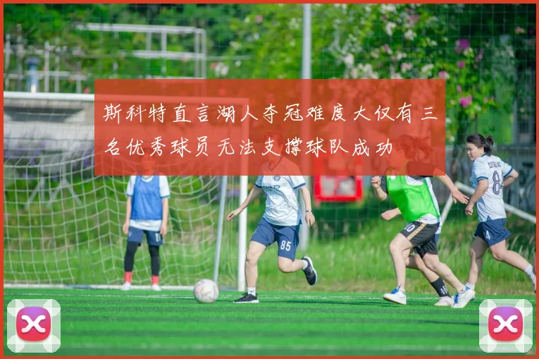 斯科特直言湖人夺冠难度大仅有三名优秀球员无法支撑球队成功