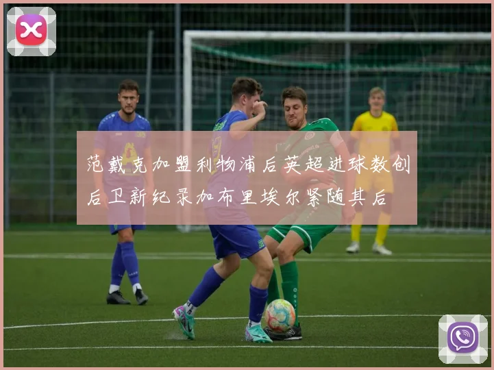 范戴克加盟利物浦后英超进球数创后卫新纪录加布里埃尔紧随其后