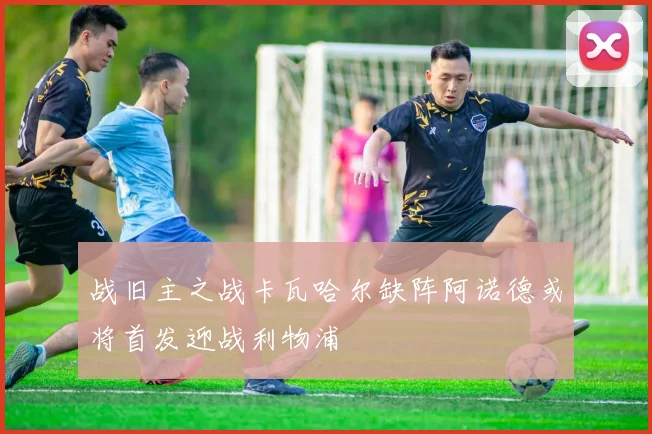 战旧主之战卡瓦哈尔缺阵阿诺德或将首发迎战利物浦
