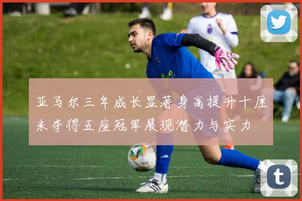 亚马尔三年成长显著身高提升十厘米夺得五座冠军展现潜力与实力