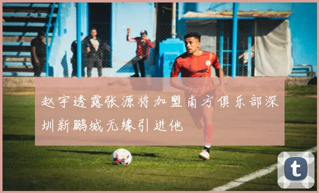 赵宇透露张源将加盟南方俱乐部深圳新鹏城无缘引进他