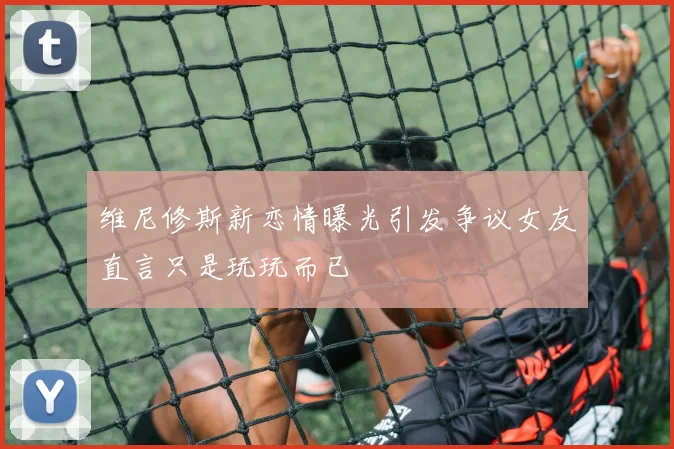 维尼修斯新恋情曝光引发争议女友直言只是玩玩而已