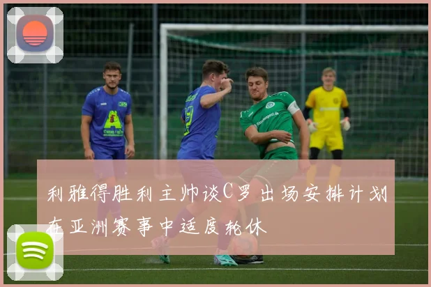利雅得胜利主帅谈C罗出场安排计划在亚洲赛事中适度轮休