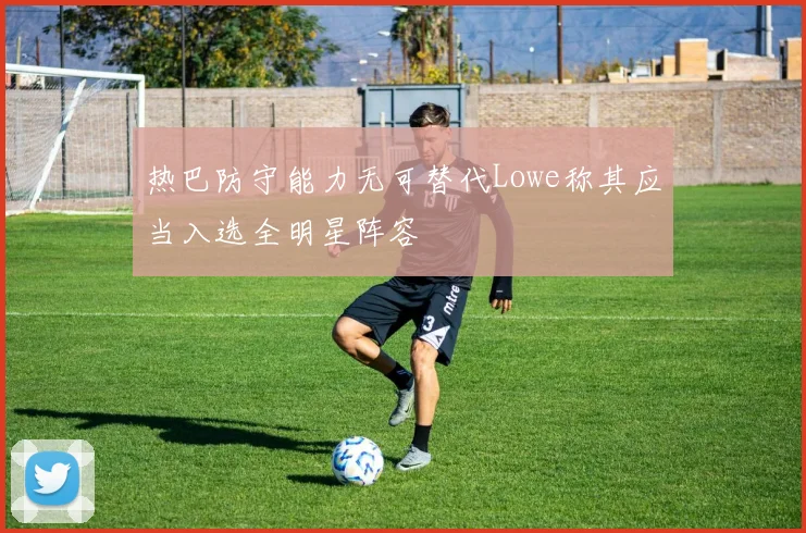 热巴防守能力无可替代Lowe称其应当入选全明星阵容