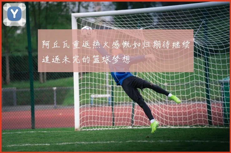 阿丘瓦重返热火感慨如归期待继续追逐未完的篮球梦想