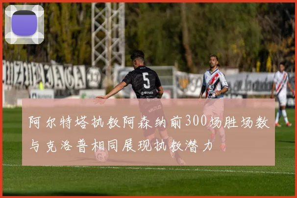 阿尔特塔执教阿森纳前300场胜场数与克洛普相同展现执教潜力