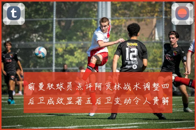 前曼联球员点评阿莫林战术调整四后卫成效显著五后卫变动令人费解