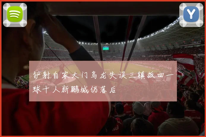 铲射自家大门乌龙失误三镇扳回一球十人新鹏城仍落后
