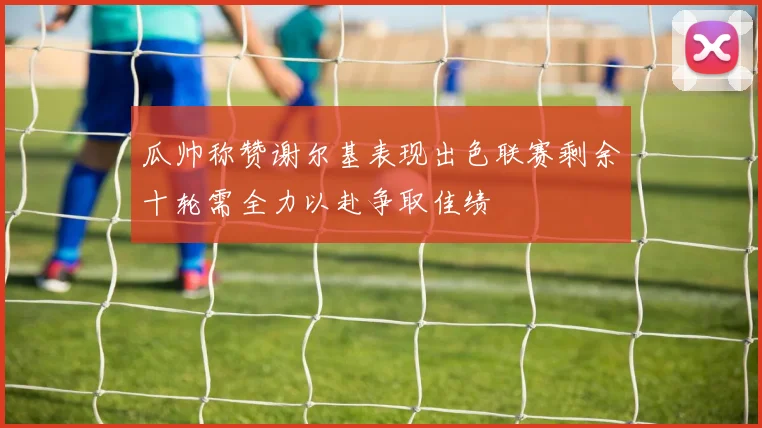 瓜帅称赞谢尔基表现出色联赛剩余十轮需全力以赴争取佳绩