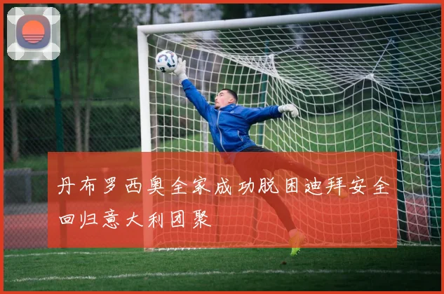 丹布罗西奥全家成功脱困迪拜安全回归意大利团聚
