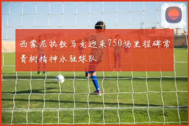 西蒙尼执教马竞迎来750场里程碑常青树精神永驻球队