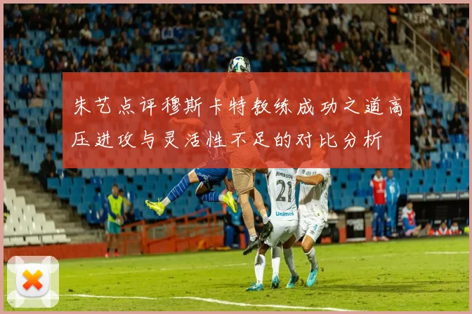 朱艺点评穆斯卡特教练成功之道高压进攻与灵活性不足的对比分析
