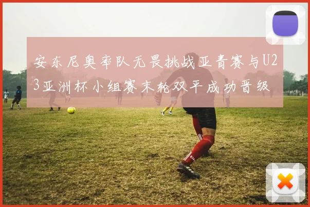 安东尼奥率队无畏挑战亚青赛与U23亚洲杯小组赛末轮双平成功晋级