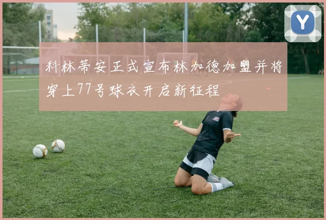 科林蒂安正式宣布林加德加盟并将穿上77号球衣开启新征程