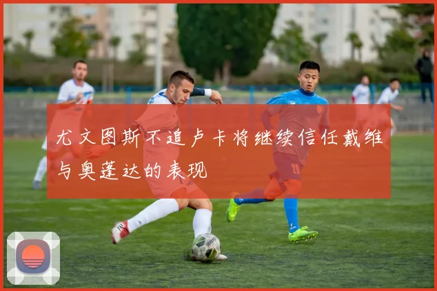 尤文图斯不追卢卡将继续信任戴维与奥蓬达的表现
