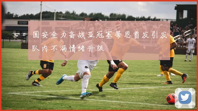 国安全力备战亚冠塞蒂恩首发引发队内不满情绪升级