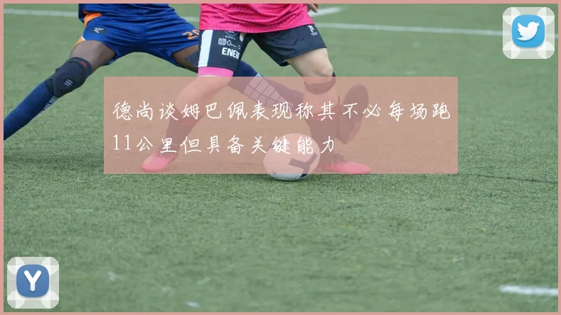 德尚谈姆巴佩表现称其不必每场跑11公里但具备关键能力