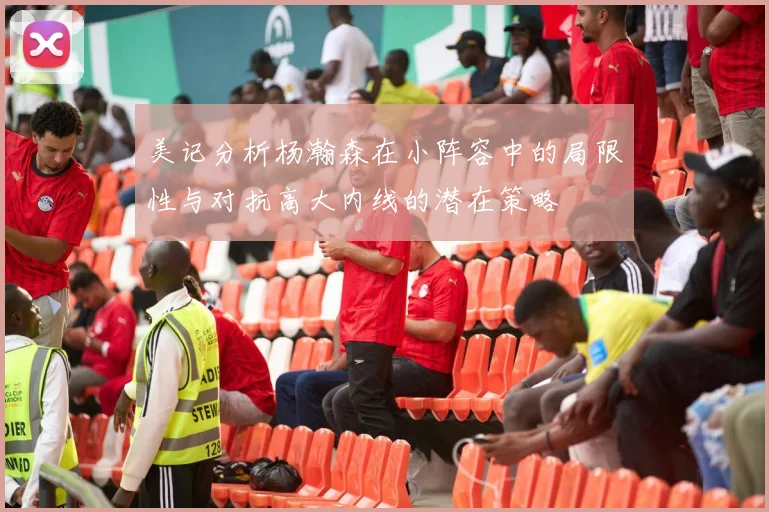 美记分析杨瀚森在小阵容中的局限性与对抗高大内线的潜在策略