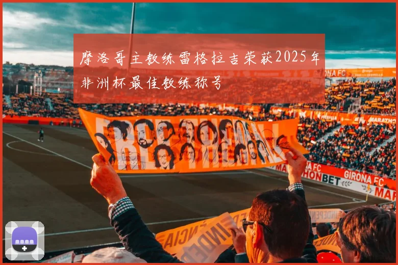 摩洛哥主教练雷格拉吉荣获2025年非洲杯最佳教练称号