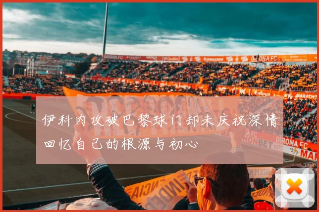 伊科内攻破巴黎球门却未庆祝深情回忆自己的根源与初心