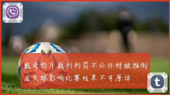 戴奇怒斥裁判判罚不公怀特被推倒后失球影响比赛结果不可原谅